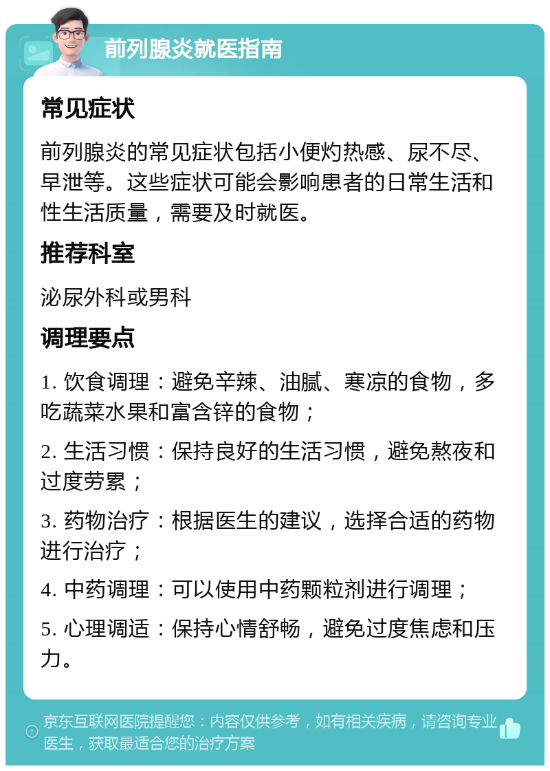 前列腺炎就医指南 常见症状 前列腺炎的常见症状包括小便灼热感、尿不尽、早泄等。这些症状可能会影响患者的日常生活和性生活质量，需要及时就医。 推荐科室 泌尿外科或男科 调理要点 1. 饮食调理：避免辛辣、油腻、寒凉的食物，多吃蔬菜水果和富含锌的食物； 2. 生活习惯：保持良好的生活习惯，避免熬夜和过度劳累； 3. 药物治疗：根据医生的建议，选择合适的药物进行治疗； 4. 中药调理：可以使用中药颗粒剂进行调理； 5. 心理调适：保持心情舒畅，避免过度焦虑和压力。