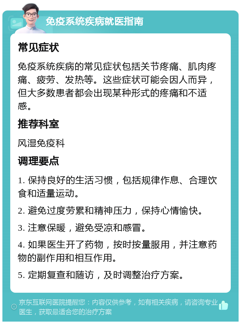 免疫系统疾病就医指南 常见症状 免疫系统疾病的常见症状包括关节疼痛、肌肉疼痛、疲劳、发热等。这些症状可能会因人而异，但大多数患者都会出现某种形式的疼痛和不适感。 推荐科室 风湿免疫科 调理要点 1. 保持良好的生活习惯，包括规律作息、合理饮食和适量运动。 2. 避免过度劳累和精神压力，保持心情愉快。 3. 注意保暖，避免受凉和感冒。 4. 如果医生开了药物，按时按量服用，并注意药物的副作用和相互作用。 5. 定期复查和随访，及时调整治疗方案。