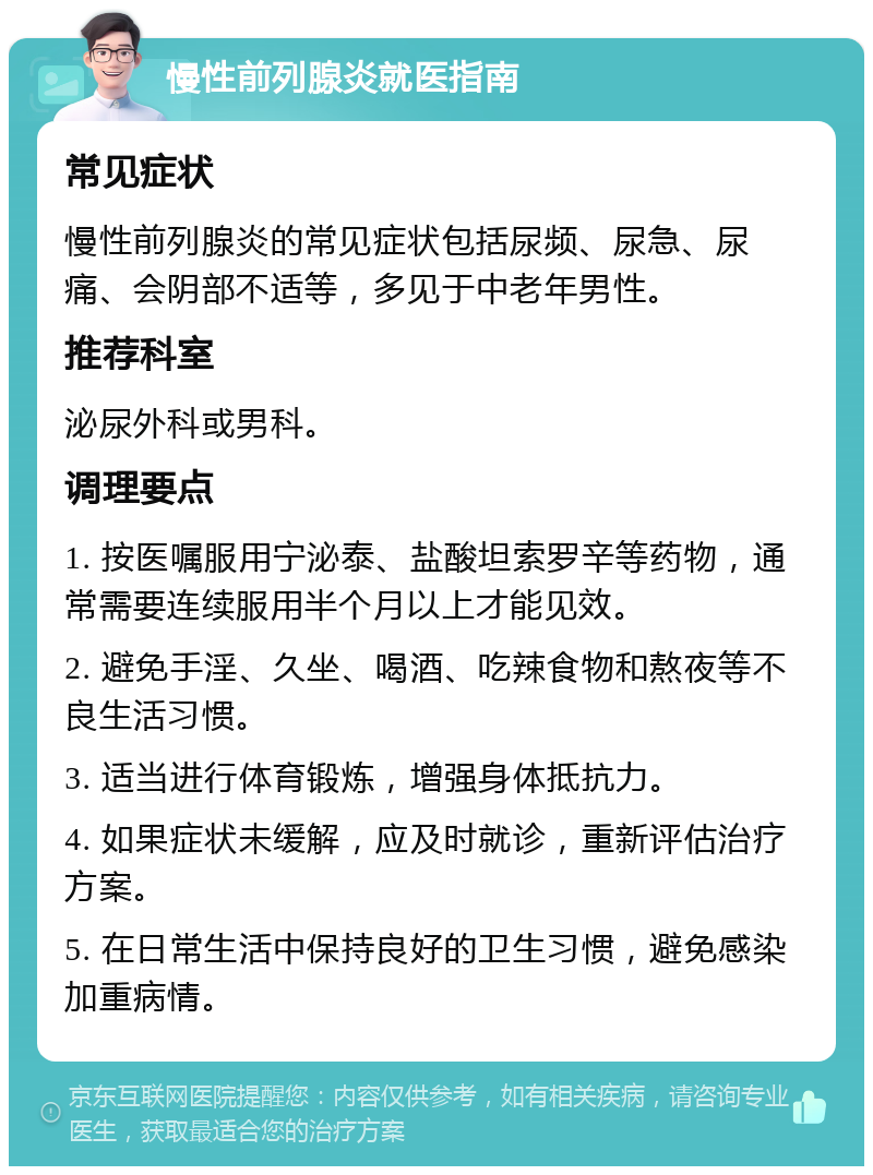 慢性前列腺炎就医指南 常见症状 慢性前列腺炎的常见症状包括尿频、尿急、尿痛、会阴部不适等，多见于中老年男性。 推荐科室 泌尿外科或男科。 调理要点 1. 按医嘱服用宁泌泰、盐酸坦索罗辛等药物，通常需要连续服用半个月以上才能见效。 2. 避免手淫、久坐、喝酒、吃辣食物和熬夜等不良生活习惯。 3. 适当进行体育锻炼，增强身体抵抗力。 4. 如果症状未缓解，应及时就诊，重新评估治疗方案。 5. 在日常生活中保持良好的卫生习惯，避免感染加重病情。