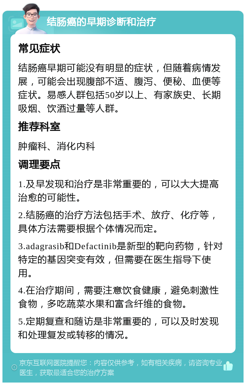 结肠癌的早期诊断和治疗 常见症状 结肠癌早期可能没有明显的症状，但随着病情发展，可能会出现腹部不适、腹泻、便秘、血便等症状。易感人群包括50岁以上、有家族史、长期吸烟、饮酒过量等人群。 推荐科室 肿瘤科、消化内科 调理要点 1.及早发现和治疗是非常重要的，可以大大提高治愈的可能性。 2.结肠癌的治疗方法包括手术、放疗、化疗等，具体方法需要根据个体情况而定。 3.adagrasib和Defactinib是新型的靶向药物，针对特定的基因突变有效，但需要在医生指导下使用。 4.在治疗期间，需要注意饮食健康，避免刺激性食物，多吃蔬菜水果和富含纤维的食物。 5.定期复查和随访是非常重要的，可以及时发现和处理复发或转移的情况。