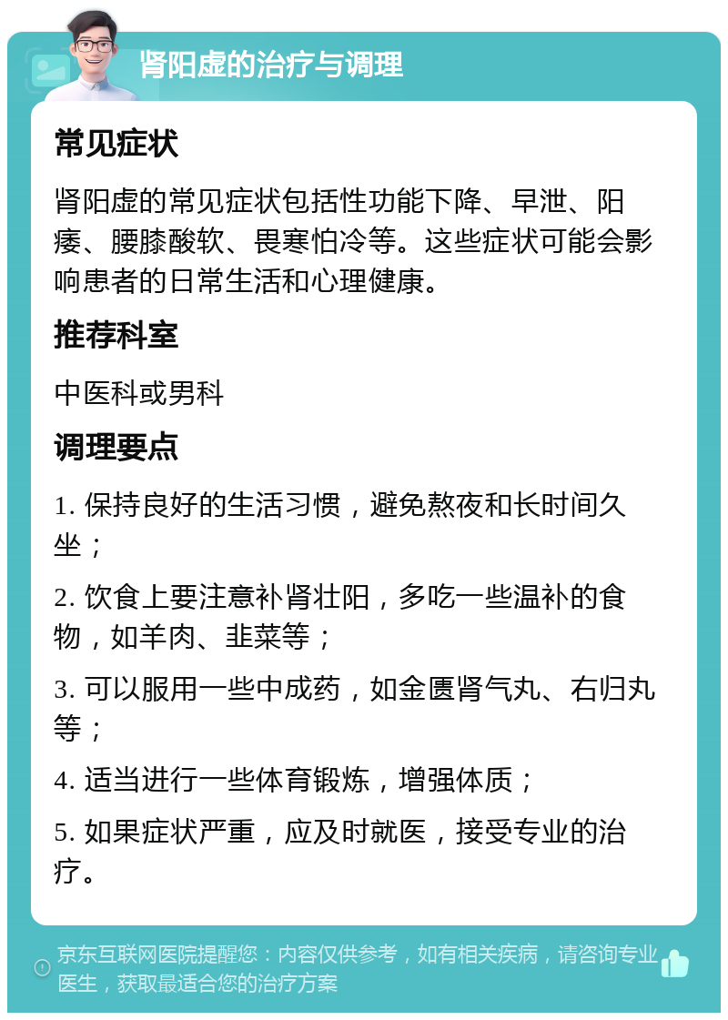 肾阳虚的治疗与调理 常见症状 肾阳虚的常见症状包括性功能下降、早泄、阳痿、腰膝酸软、畏寒怕冷等。这些症状可能会影响患者的日常生活和心理健康。 推荐科室 中医科或男科 调理要点 1. 保持良好的生活习惯，避免熬夜和长时间久坐； 2. 饮食上要注意补肾壮阳，多吃一些温补的食物，如羊肉、韭菜等； 3. 可以服用一些中成药，如金匮肾气丸、右归丸等； 4. 适当进行一些体育锻炼，增强体质； 5. 如果症状严重，应及时就医，接受专业的治疗。