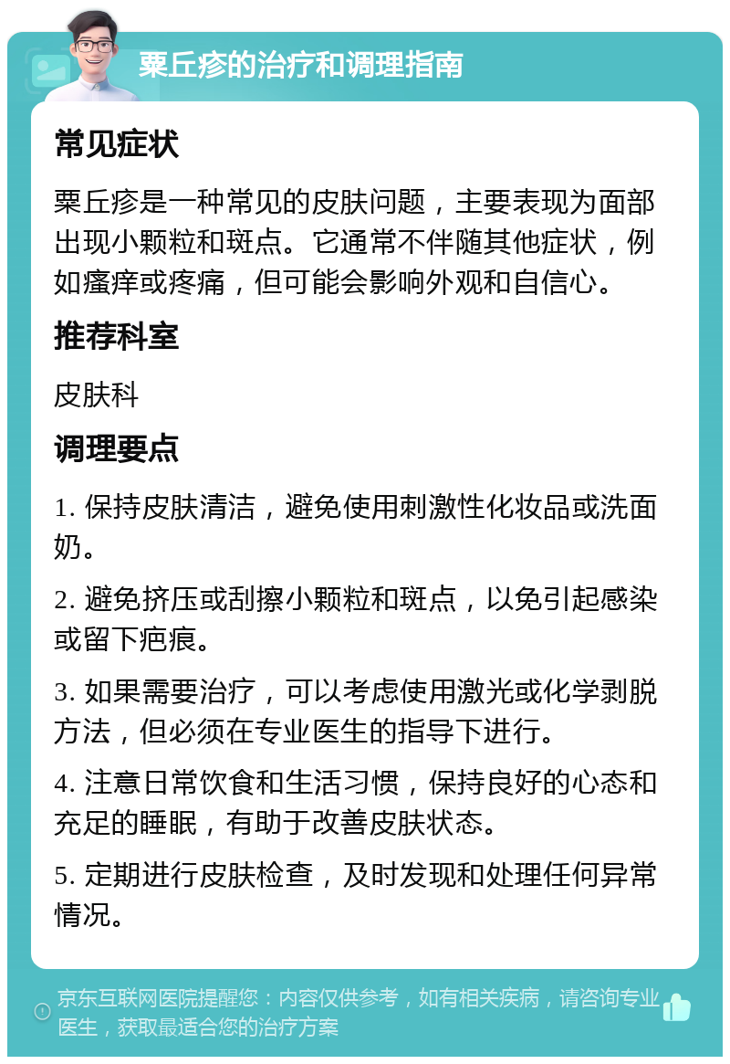 粟丘疹的治疗和调理指南 常见症状 粟丘疹是一种常见的皮肤问题，主要表现为面部出现小颗粒和斑点。它通常不伴随其他症状，例如瘙痒或疼痛，但可能会影响外观和自信心。 推荐科室 皮肤科 调理要点 1. 保持皮肤清洁，避免使用刺激性化妆品或洗面奶。 2. 避免挤压或刮擦小颗粒和斑点，以免引起感染或留下疤痕。 3. 如果需要治疗，可以考虑使用激光或化学剥脱方法，但必须在专业医生的指导下进行。 4. 注意日常饮食和生活习惯，保持良好的心态和充足的睡眠，有助于改善皮肤状态。 5. 定期进行皮肤检查，及时发现和处理任何异常情况。