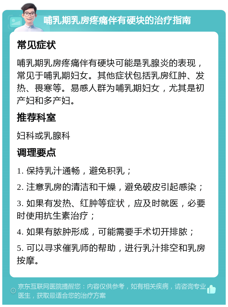 哺乳期乳房疼痛伴有硬块的治疗指南 常见症状 哺乳期乳房疼痛伴有硬块可能是乳腺炎的表现，常见于哺乳期妇女。其他症状包括乳房红肿、发热、畏寒等。易感人群为哺乳期妇女，尤其是初产妇和多产妇。 推荐科室 妇科或乳腺科 调理要点 1. 保持乳汁通畅，避免积乳； 2. 注意乳房的清洁和干燥，避免破皮引起感染； 3. 如果有发热、红肿等症状，应及时就医，必要时使用抗生素治疗； 4. 如果有脓肿形成，可能需要手术切开排脓； 5. 可以寻求催乳师的帮助，进行乳汁排空和乳房按摩。