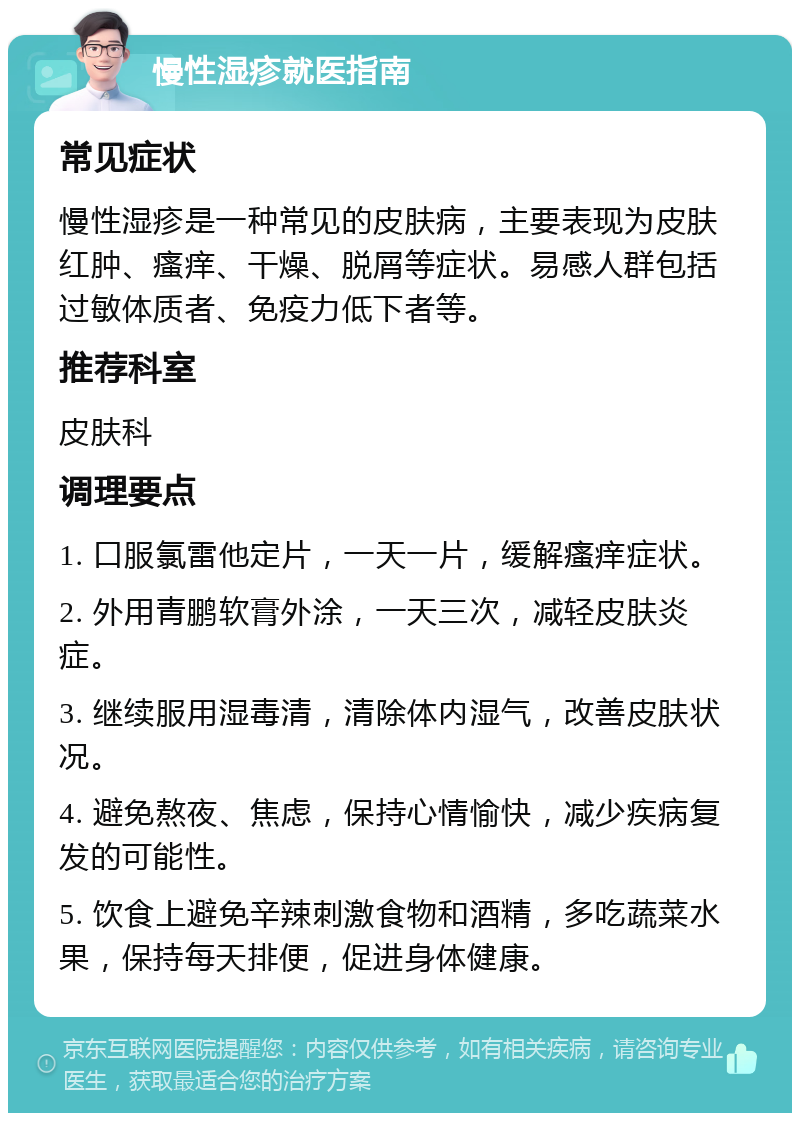 慢性湿疹就医指南 常见症状 慢性湿疹是一种常见的皮肤病，主要表现为皮肤红肿、瘙痒、干燥、脱屑等症状。易感人群包括过敏体质者、免疫力低下者等。 推荐科室 皮肤科 调理要点 1. 口服氯雷他定片，一天一片，缓解瘙痒症状。 2. 外用青鹏软膏外涂，一天三次，减轻皮肤炎症。 3. 继续服用湿毒清，清除体内湿气，改善皮肤状况。 4. 避免熬夜、焦虑，保持心情愉快，减少疾病复发的可能性。 5. 饮食上避免辛辣刺激食物和酒精，多吃蔬菜水果，保持每天排便，促进身体健康。