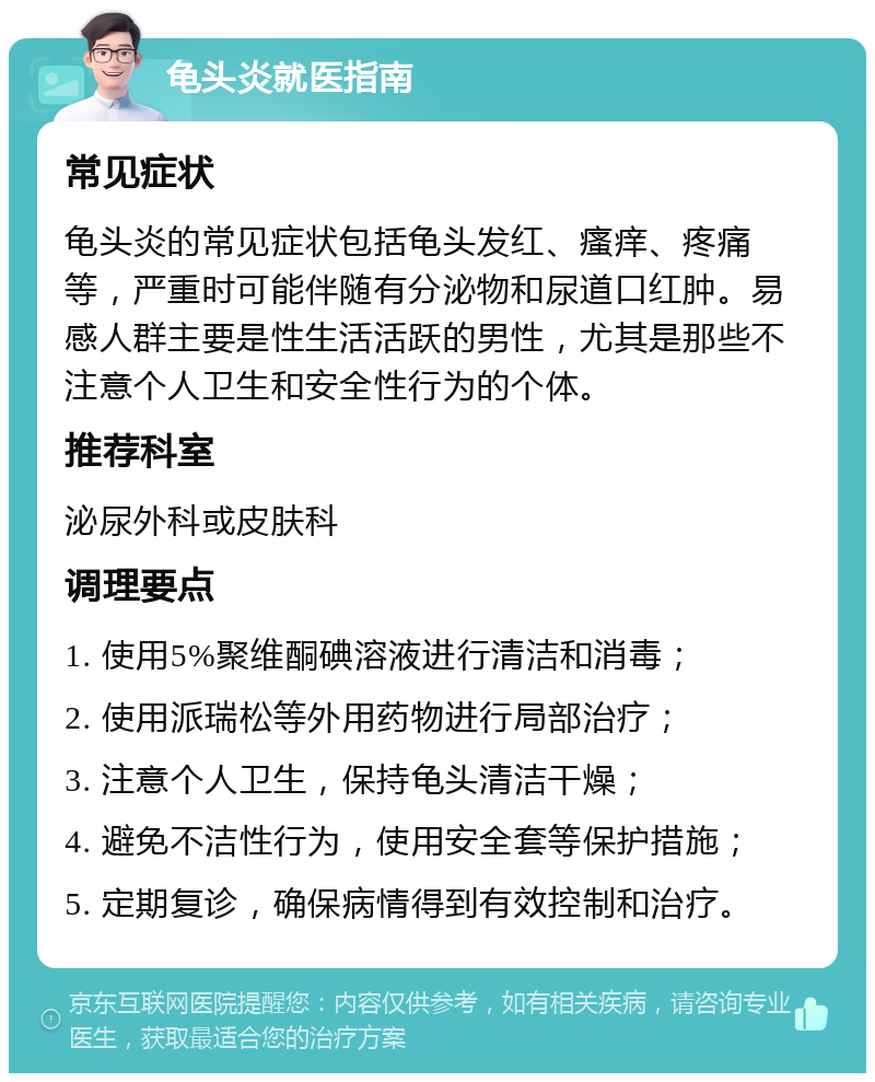 龟头炎就医指南 常见症状 龟头炎的常见症状包括龟头发红、瘙痒、疼痛等，严重时可能伴随有分泌物和尿道口红肿。易感人群主要是性生活活跃的男性，尤其是那些不注意个人卫生和安全性行为的个体。 推荐科室 泌尿外科或皮肤科 调理要点 1. 使用5%聚维酮碘溶液进行清洁和消毒； 2. 使用派瑞松等外用药物进行局部治疗； 3. 注意个人卫生，保持龟头清洁干燥； 4. 避免不洁性行为，使用安全套等保护措施； 5. 定期复诊，确保病情得到有效控制和治疗。