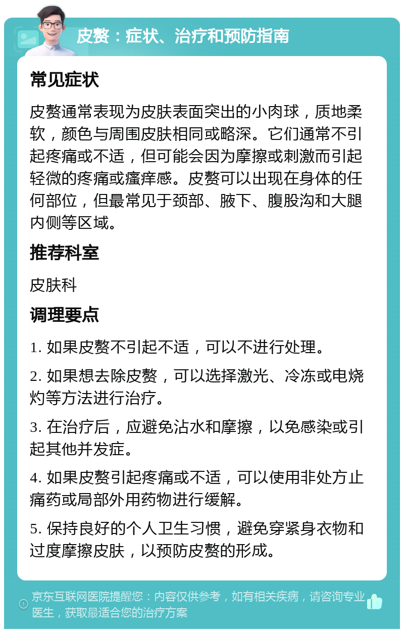 皮赘：症状、治疗和预防指南 常见症状 皮赘通常表现为皮肤表面突出的小肉球，质地柔软，颜色与周围皮肤相同或略深。它们通常不引起疼痛或不适，但可能会因为摩擦或刺激而引起轻微的疼痛或瘙痒感。皮赘可以出现在身体的任何部位，但最常见于颈部、腋下、腹股沟和大腿内侧等区域。 推荐科室 皮肤科 调理要点 1. 如果皮赘不引起不适，可以不进行处理。 2. 如果想去除皮赘，可以选择激光、冷冻或电烧灼等方法进行治疗。 3. 在治疗后，应避免沾水和摩擦，以免感染或引起其他并发症。 4. 如果皮赘引起疼痛或不适，可以使用非处方止痛药或局部外用药物进行缓解。 5. 保持良好的个人卫生习惯，避免穿紧身衣物和过度摩擦皮肤，以预防皮赘的形成。