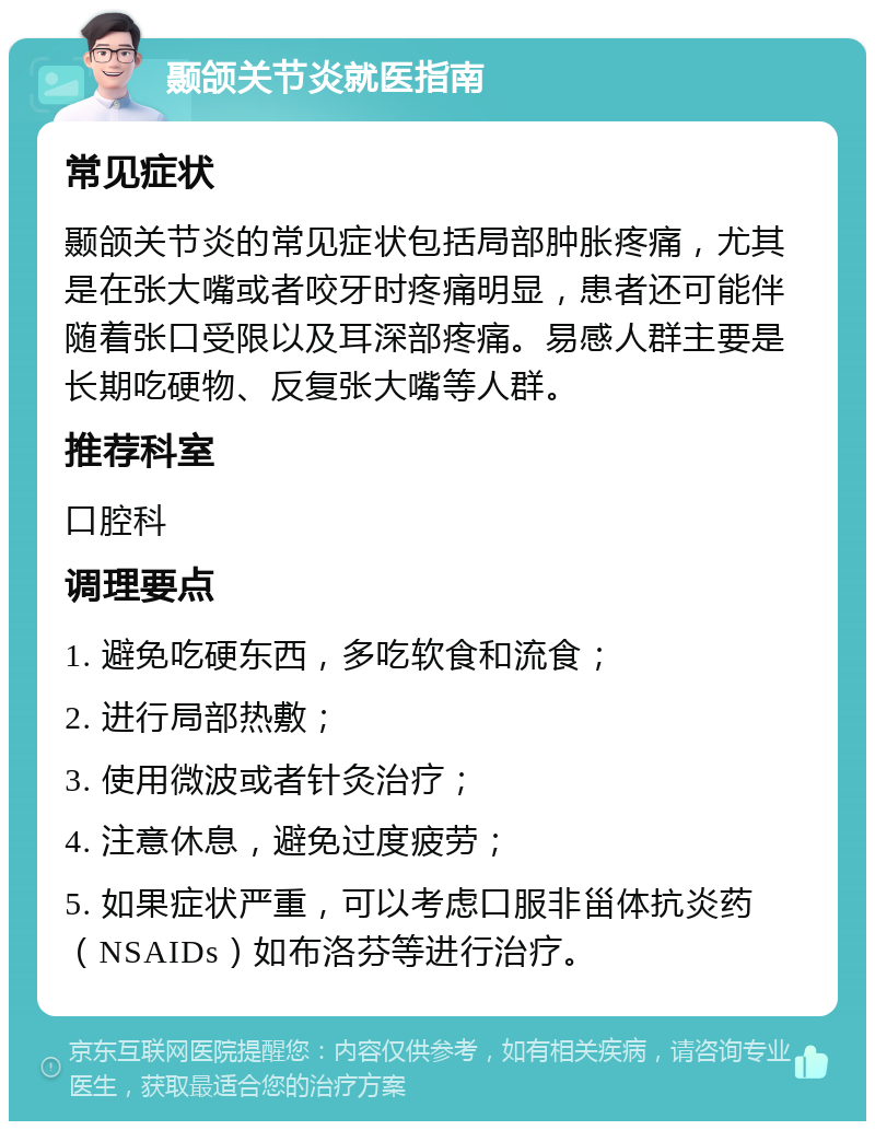 颞颌关节炎就医指南 常见症状 颞颌关节炎的常见症状包括局部肿胀疼痛，尤其是在张大嘴或者咬牙时疼痛明显，患者还可能伴随着张口受限以及耳深部疼痛。易感人群主要是长期吃硬物、反复张大嘴等人群。 推荐科室 口腔科 调理要点 1. 避免吃硬东西，多吃软食和流食； 2. 进行局部热敷； 3. 使用微波或者针灸治疗； 4. 注意休息，避免过度疲劳； 5. 如果症状严重，可以考虑口服非甾体抗炎药（NSAIDs）如布洛芬等进行治疗。