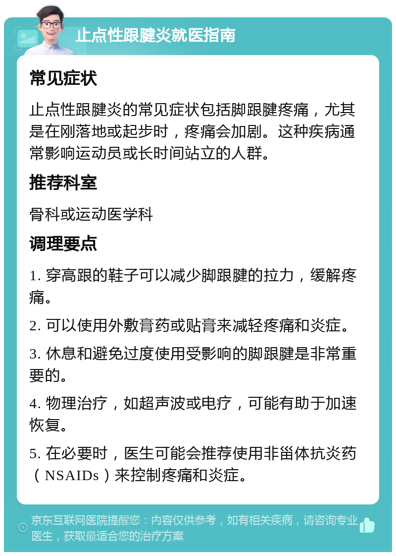 止点性跟腱炎就医指南 常见症状 止点性跟腱炎的常见症状包括脚跟腱疼痛，尤其是在刚落地或起步时，疼痛会加剧。这种疾病通常影响运动员或长时间站立的人群。 推荐科室 骨科或运动医学科 调理要点 1. 穿高跟的鞋子可以减少脚跟腱的拉力，缓解疼痛。 2. 可以使用外敷膏药或贴膏来减轻疼痛和炎症。 3. 休息和避免过度使用受影响的脚跟腱是非常重要的。 4. 物理治疗，如超声波或电疗，可能有助于加速恢复。 5. 在必要时，医生可能会推荐使用非甾体抗炎药（NSAIDs）来控制疼痛和炎症。