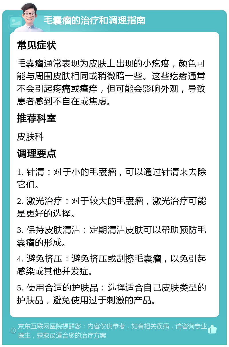 毛囊瘤的治疗和调理指南 常见症状 毛囊瘤通常表现为皮肤上出现的小疙瘩，颜色可能与周围皮肤相同或稍微暗一些。这些疙瘩通常不会引起疼痛或瘙痒，但可能会影响外观，导致患者感到不自在或焦虑。 推荐科室 皮肤科 调理要点 1. 针清：对于小的毛囊瘤，可以通过针清来去除它们。 2. 激光治疗：对于较大的毛囊瘤，激光治疗可能是更好的选择。 3. 保持皮肤清洁：定期清洁皮肤可以帮助预防毛囊瘤的形成。 4. 避免挤压：避免挤压或刮擦毛囊瘤，以免引起感染或其他并发症。 5. 使用合适的护肤品：选择适合自己皮肤类型的护肤品，避免使用过于刺激的产品。