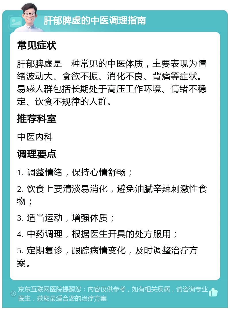 肝郁脾虚的中医调理指南 常见症状 肝郁脾虚是一种常见的中医体质，主要表现为情绪波动大、食欲不振、消化不良、背痛等症状。易感人群包括长期处于高压工作环境、情绪不稳定、饮食不规律的人群。 推荐科室 中医内科 调理要点 1. 调整情绪，保持心情舒畅； 2. 饮食上要清淡易消化，避免油腻辛辣刺激性食物； 3. 适当运动，增强体质； 4. 中药调理，根据医生开具的处方服用； 5. 定期复诊，跟踪病情变化，及时调整治疗方案。