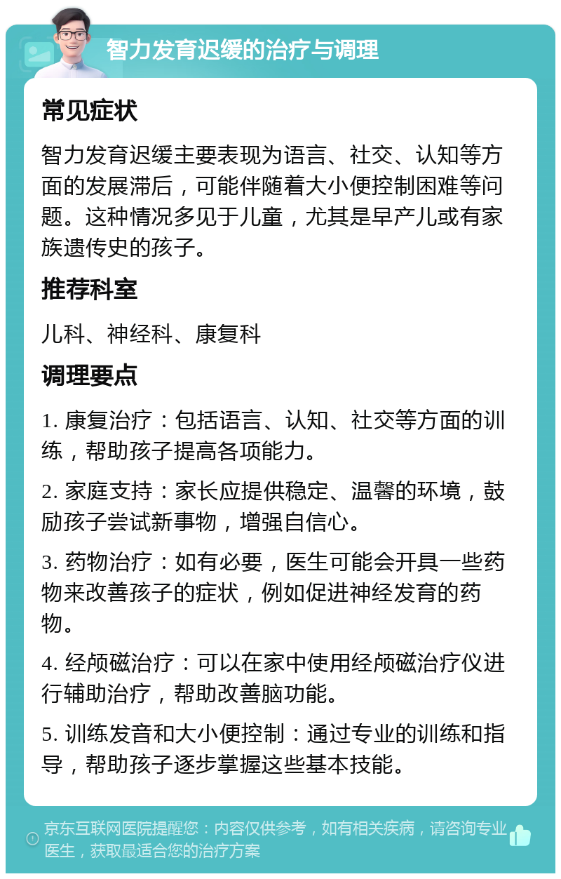 智力发育迟缓的治疗与调理 常见症状 智力发育迟缓主要表现为语言、社交、认知等方面的发展滞后，可能伴随着大小便控制困难等问题。这种情况多见于儿童，尤其是早产儿或有家族遗传史的孩子。 推荐科室 儿科、神经科、康复科 调理要点 1. 康复治疗：包括语言、认知、社交等方面的训练，帮助孩子提高各项能力。 2. 家庭支持：家长应提供稳定、温馨的环境，鼓励孩子尝试新事物，增强自信心。 3. 药物治疗：如有必要，医生可能会开具一些药物来改善孩子的症状，例如促进神经发育的药物。 4. 经颅磁治疗：可以在家中使用经颅磁治疗仪进行辅助治疗，帮助改善脑功能。 5. 训练发音和大小便控制：通过专业的训练和指导，帮助孩子逐步掌握这些基本技能。