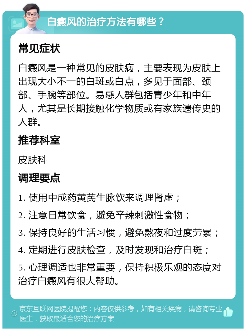 白癜风的治疗方法有哪些？ 常见症状 白癜风是一种常见的皮肤病，主要表现为皮肤上出现大小不一的白斑或白点，多见于面部、颈部、手腕等部位。易感人群包括青少年和中年人，尤其是长期接触化学物质或有家族遗传史的人群。 推荐科室 皮肤科 调理要点 1. 使用中成药黄芪生脉饮来调理肾虚； 2. 注意日常饮食，避免辛辣刺激性食物； 3. 保持良好的生活习惯，避免熬夜和过度劳累； 4. 定期进行皮肤检查，及时发现和治疗白斑； 5. 心理调适也非常重要，保持积极乐观的态度对治疗白癜风有很大帮助。