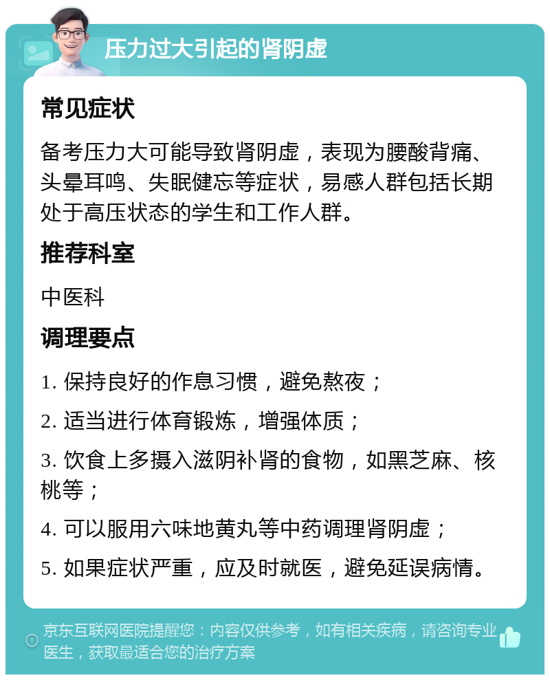 压力过大引起的肾阴虚 常见症状 备考压力大可能导致肾阴虚，表现为腰酸背痛、头晕耳鸣、失眠健忘等症状，易感人群包括长期处于高压状态的学生和工作人群。 推荐科室 中医科 调理要点 1. 保持良好的作息习惯，避免熬夜； 2. 适当进行体育锻炼，增强体质； 3. 饮食上多摄入滋阴补肾的食物，如黑芝麻、核桃等； 4. 可以服用六味地黄丸等中药调理肾阴虚； 5. 如果症状严重，应及时就医，避免延误病情。