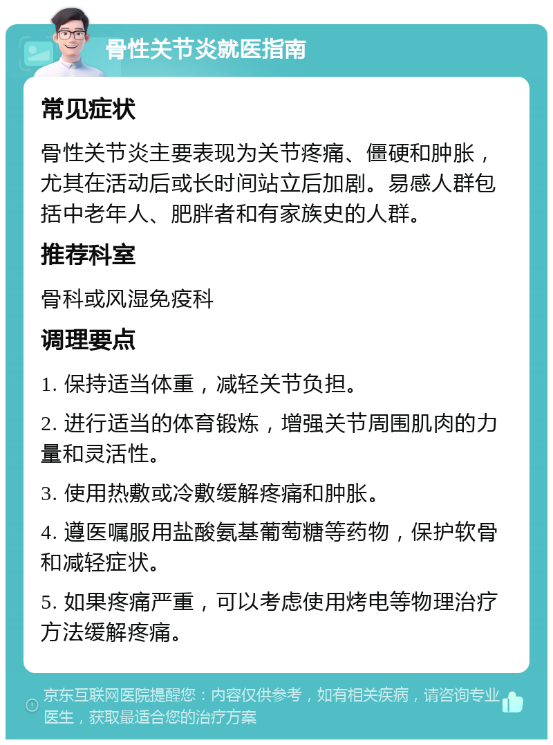 骨性关节炎就医指南 常见症状 骨性关节炎主要表现为关节疼痛、僵硬和肿胀，尤其在活动后或长时间站立后加剧。易感人群包括中老年人、肥胖者和有家族史的人群。 推荐科室 骨科或风湿免疫科 调理要点 1. 保持适当体重，减轻关节负担。 2. 进行适当的体育锻炼，增强关节周围肌肉的力量和灵活性。 3. 使用热敷或冷敷缓解疼痛和肿胀。 4. 遵医嘱服用盐酸氨基葡萄糖等药物，保护软骨和减轻症状。 5. 如果疼痛严重，可以考虑使用烤电等物理治疗方法缓解疼痛。