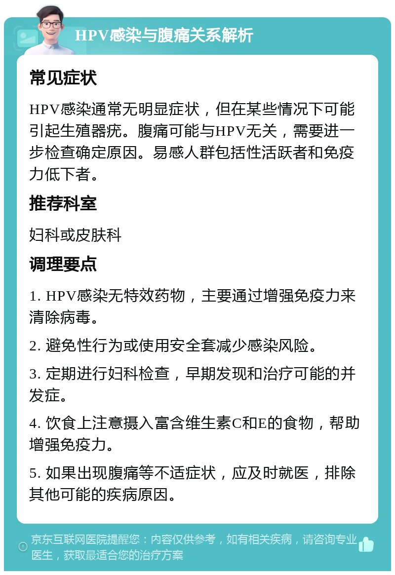 HPV感染与腹痛关系解析 常见症状 HPV感染通常无明显症状，但在某些情况下可能引起生殖器疣。腹痛可能与HPV无关，需要进一步检查确定原因。易感人群包括性活跃者和免疫力低下者。 推荐科室 妇科或皮肤科 调理要点 1. HPV感染无特效药物，主要通过增强免疫力来清除病毒。 2. 避免性行为或使用安全套减少感染风险。 3. 定期进行妇科检查，早期发现和治疗可能的并发症。 4. 饮食上注意摄入富含维生素C和E的食物，帮助增强免疫力。 5. 如果出现腹痛等不适症状，应及时就医，排除其他可能的疾病原因。