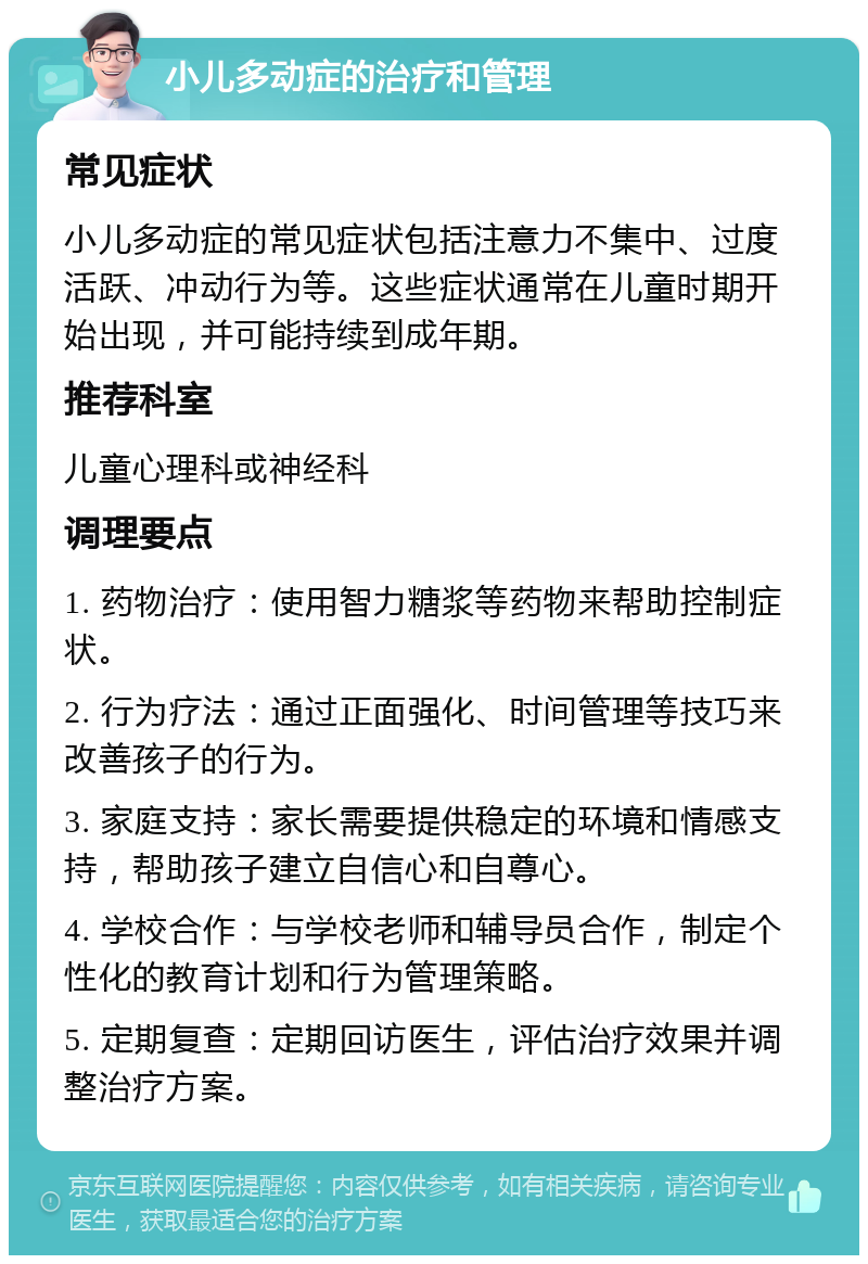 小儿多动症的治疗和管理 常见症状 小儿多动症的常见症状包括注意力不集中、过度活跃、冲动行为等。这些症状通常在儿童时期开始出现，并可能持续到成年期。 推荐科室 儿童心理科或神经科 调理要点 1. 药物治疗：使用智力糖浆等药物来帮助控制症状。 2. 行为疗法：通过正面强化、时间管理等技巧来改善孩子的行为。 3. 家庭支持：家长需要提供稳定的环境和情感支持，帮助孩子建立自信心和自尊心。 4. 学校合作：与学校老师和辅导员合作，制定个性化的教育计划和行为管理策略。 5. 定期复查：定期回访医生，评估治疗效果并调整治疗方案。