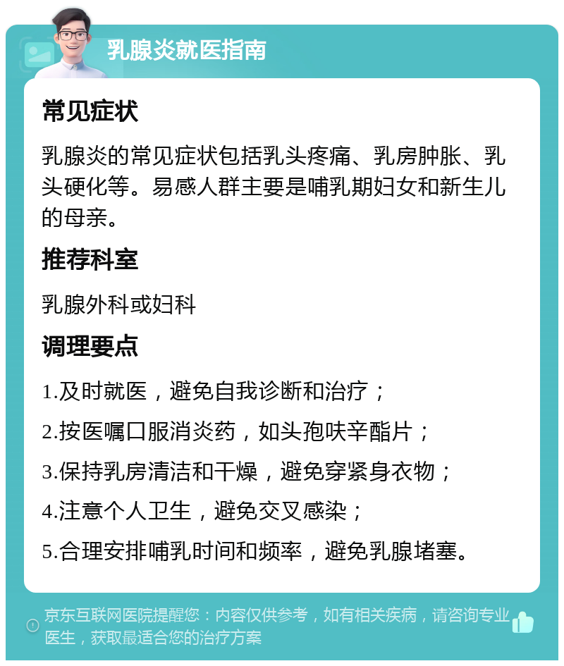 乳腺炎就医指南 常见症状 乳腺炎的常见症状包括乳头疼痛、乳房肿胀、乳头硬化等。易感人群主要是哺乳期妇女和新生儿的母亲。 推荐科室 乳腺外科或妇科 调理要点 1.及时就医，避免自我诊断和治疗； 2.按医嘱口服消炎药，如头孢呋辛酯片； 3.保持乳房清洁和干燥，避免穿紧身衣物； 4.注意个人卫生，避免交叉感染； 5.合理安排哺乳时间和频率，避免乳腺堵塞。