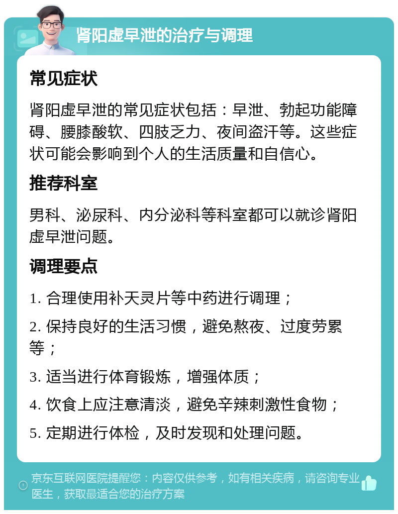 肾阳虚早泄的治疗与调理 常见症状 肾阳虚早泄的常见症状包括：早泄、勃起功能障碍、腰膝酸软、四肢乏力、夜间盗汗等。这些症状可能会影响到个人的生活质量和自信心。 推荐科室 男科、泌尿科、内分泌科等科室都可以就诊肾阳虚早泄问题。 调理要点 1. 合理使用补天灵片等中药进行调理； 2. 保持良好的生活习惯，避免熬夜、过度劳累等； 3. 适当进行体育锻炼，增强体质； 4. 饮食上应注意清淡，避免辛辣刺激性食物； 5. 定期进行体检，及时发现和处理问题。