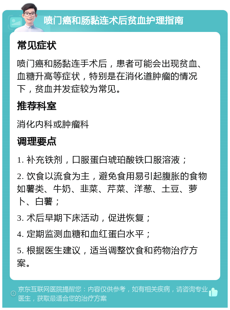 喷门癌和肠黏连术后贫血护理指南 常见症状 喷门癌和肠黏连手术后，患者可能会出现贫血、血糖升高等症状，特别是在消化道肿瘤的情况下，贫血并发症较为常见。 推荐科室 消化内科或肿瘤科 调理要点 1. 补充铁剂，口服蛋白琥珀酸铁口服溶液； 2. 饮食以流食为主，避免食用易引起腹胀的食物如薯类、牛奶、韭菜、芹菜、洋葱、土豆、萝卜、白薯； 3. 术后早期下床活动，促进恢复； 4. 定期监测血糖和血红蛋白水平； 5. 根据医生建议，适当调整饮食和药物治疗方案。