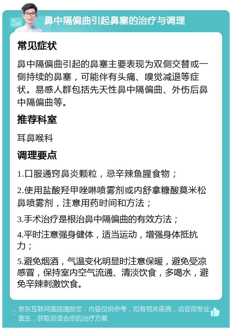 鼻中隔偏曲引起鼻塞的治疗与调理 常见症状 鼻中隔偏曲引起的鼻塞主要表现为双侧交替或一侧持续的鼻塞，可能伴有头痛、嗅觉减退等症状。易感人群包括先天性鼻中隔偏曲、外伤后鼻中隔偏曲等。 推荐科室 耳鼻喉科 调理要点 1.口服通窍鼻炎颗粒，忌辛辣鱼腥食物； 2.使用盐酸羟甲唑啉喷雾剂或内舒拿糠酸莫米松鼻喷雾剂，注意用药时间和方法； 3.手术治疗是根治鼻中隔偏曲的有效方法； 4.平时注意强身健体，适当运动，增强身体抵抗力； 5.避免烟酒，气温变化明显时注意保暖，避免受凉感冒，保持室内空气流通、清淡饮食，多喝水，避免辛辣刺激饮食。