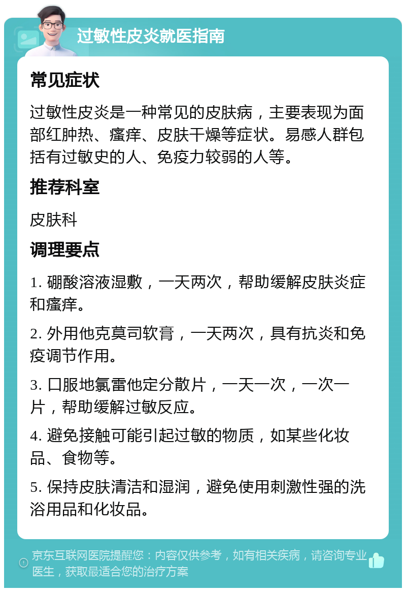 过敏性皮炎就医指南 常见症状 过敏性皮炎是一种常见的皮肤病，主要表现为面部红肿热、瘙痒、皮肤干燥等症状。易感人群包括有过敏史的人、免疫力较弱的人等。 推荐科室 皮肤科 调理要点 1. 硼酸溶液湿敷，一天两次，帮助缓解皮肤炎症和瘙痒。 2. 外用他克莫司软膏，一天两次，具有抗炎和免疫调节作用。 3. 口服地氯雷他定分散片，一天一次，一次一片，帮助缓解过敏反应。 4. 避免接触可能引起过敏的物质，如某些化妆品、食物等。 5. 保持皮肤清洁和湿润，避免使用刺激性强的洗浴用品和化妆品。