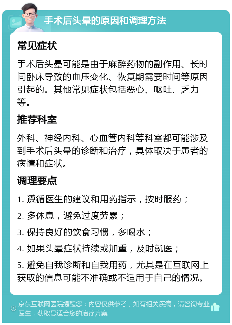 手术后头晕的原因和调理方法 常见症状 手术后头晕可能是由于麻醉药物的副作用、长时间卧床导致的血压变化、恢复期需要时间等原因引起的。其他常见症状包括恶心、呕吐、乏力等。 推荐科室 外科、神经内科、心血管内科等科室都可能涉及到手术后头晕的诊断和治疗，具体取决于患者的病情和症状。 调理要点 1. 遵循医生的建议和用药指示，按时服药； 2. 多休息，避免过度劳累； 3. 保持良好的饮食习惯，多喝水； 4. 如果头晕症状持续或加重，及时就医； 5. 避免自我诊断和自我用药，尤其是在互联网上获取的信息可能不准确或不适用于自己的情况。