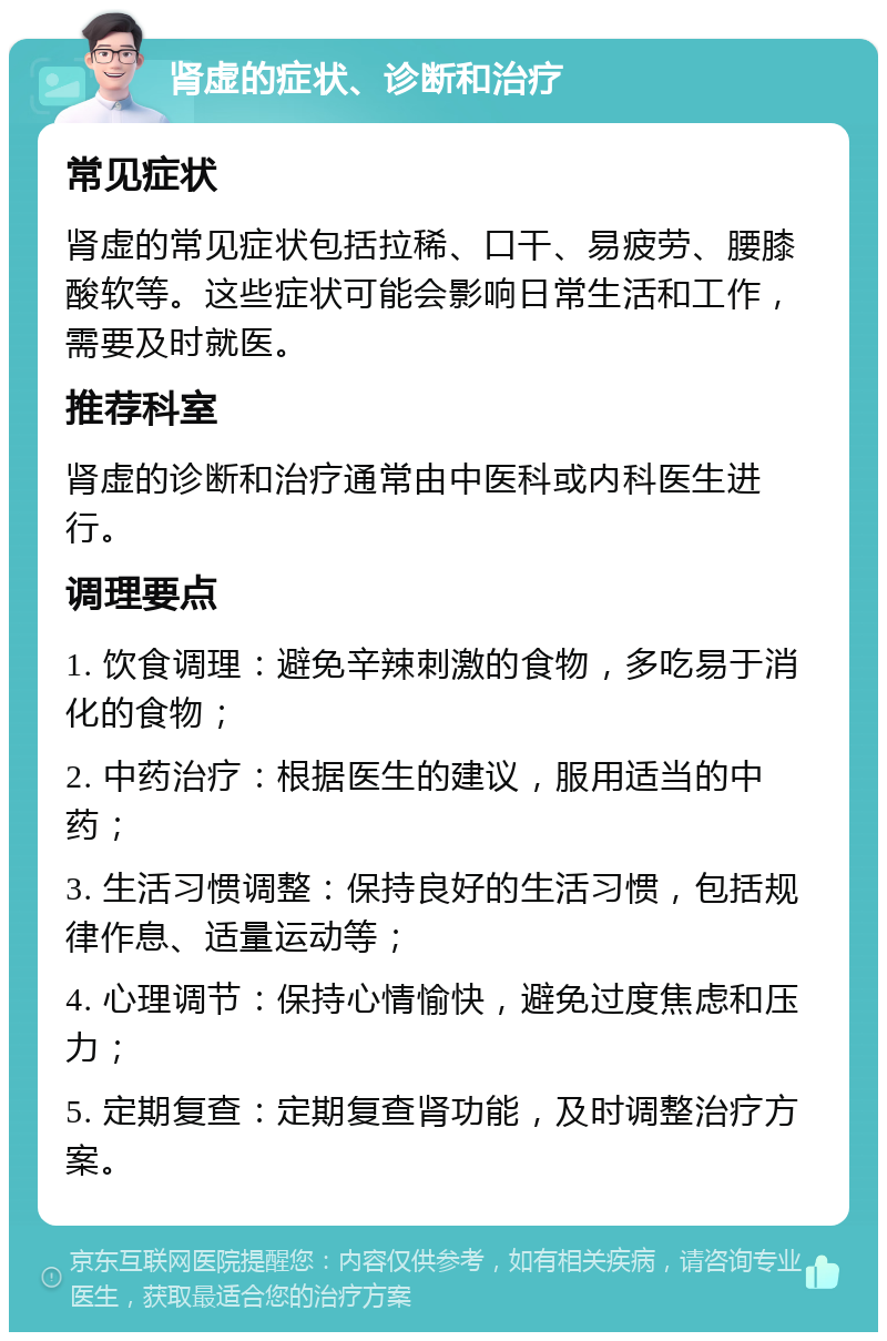 肾虚的症状、诊断和治疗 常见症状 肾虚的常见症状包括拉稀、口干、易疲劳、腰膝酸软等。这些症状可能会影响日常生活和工作，需要及时就医。 推荐科室 肾虚的诊断和治疗通常由中医科或内科医生进行。 调理要点 1. 饮食调理：避免辛辣刺激的食物，多吃易于消化的食物； 2. 中药治疗：根据医生的建议，服用适当的中药； 3. 生活习惯调整：保持良好的生活习惯，包括规律作息、适量运动等； 4. 心理调节：保持心情愉快，避免过度焦虑和压力； 5. 定期复查：定期复查肾功能，及时调整治疗方案。