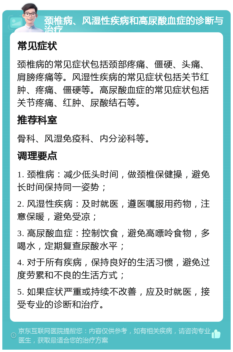 颈椎病、风湿性疾病和高尿酸血症的诊断与治疗 常见症状 颈椎病的常见症状包括颈部疼痛、僵硬、头痛、肩膀疼痛等。风湿性疾病的常见症状包括关节红肿、疼痛、僵硬等。高尿酸血症的常见症状包括关节疼痛、红肿、尿酸结石等。 推荐科室 骨科、风湿免疫科、内分泌科等。 调理要点 1. 颈椎病：减少低头时间，做颈椎保健操，避免长时间保持同一姿势； 2. 风湿性疾病：及时就医，遵医嘱服用药物，注意保暖，避免受凉； 3. 高尿酸血症：控制饮食，避免高嘌呤食物，多喝水，定期复查尿酸水平； 4. 对于所有疾病，保持良好的生活习惯，避免过度劳累和不良的生活方式； 5. 如果症状严重或持续不改善，应及时就医，接受专业的诊断和治疗。