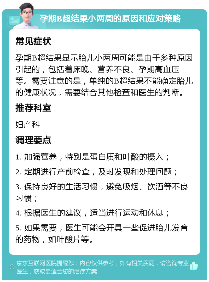 孕期B超结果小两周的原因和应对策略 常见症状 孕期B超结果显示胎儿小两周可能是由于多种原因引起的，包括着床晚、营养不良、孕期高血压等。需要注意的是，单纯的B超结果不能确定胎儿的健康状况，需要结合其他检查和医生的判断。 推荐科室 妇产科 调理要点 1. 加强营养，特别是蛋白质和叶酸的摄入； 2. 定期进行产前检查，及时发现和处理问题； 3. 保持良好的生活习惯，避免吸烟、饮酒等不良习惯； 4. 根据医生的建议，适当进行运动和休息； 5. 如果需要，医生可能会开具一些促进胎儿发育的药物，如叶酸片等。