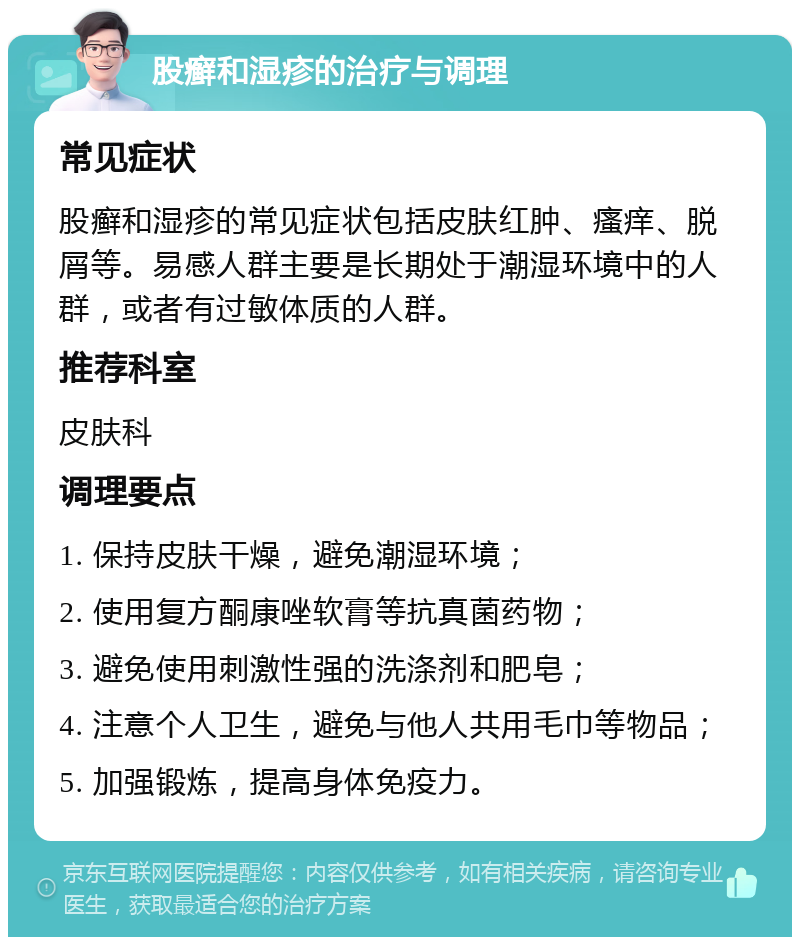 股癣和湿疹的治疗与调理 常见症状 股癣和湿疹的常见症状包括皮肤红肿、瘙痒、脱屑等。易感人群主要是长期处于潮湿环境中的人群，或者有过敏体质的人群。 推荐科室 皮肤科 调理要点 1. 保持皮肤干燥，避免潮湿环境； 2. 使用复方酮康唑软膏等抗真菌药物； 3. 避免使用刺激性强的洗涤剂和肥皂； 4. 注意个人卫生，避免与他人共用毛巾等物品； 5. 加强锻炼，提高身体免疫力。