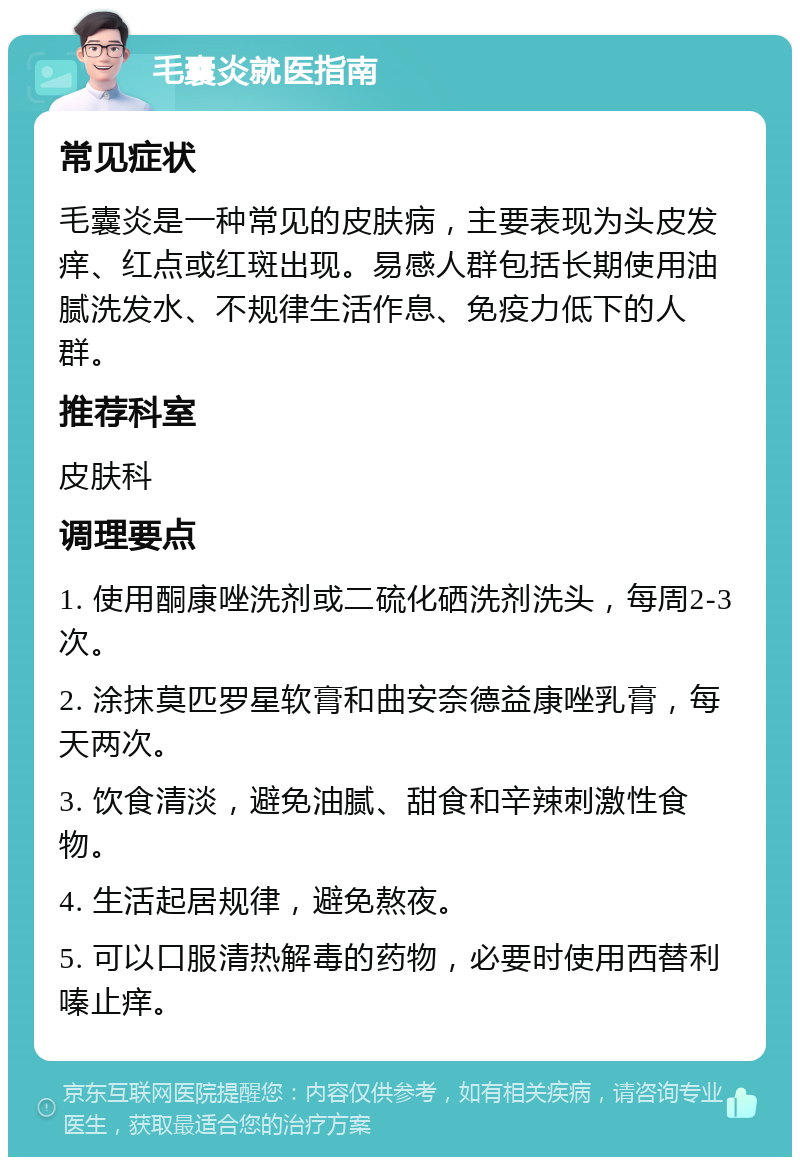 毛囊炎就医指南 常见症状 毛囊炎是一种常见的皮肤病，主要表现为头皮发痒、红点或红斑出现。易感人群包括长期使用油腻洗发水、不规律生活作息、免疫力低下的人群。 推荐科室 皮肤科 调理要点 1. 使用酮康唑洗剂或二硫化硒洗剂洗头，每周2-3次。 2. 涂抹莫匹罗星软膏和曲安奈德益康唑乳膏，每天两次。 3. 饮食清淡，避免油腻、甜食和辛辣刺激性食物。 4. 生活起居规律，避免熬夜。 5. 可以口服清热解毒的药物，必要时使用西替利嗪止痒。