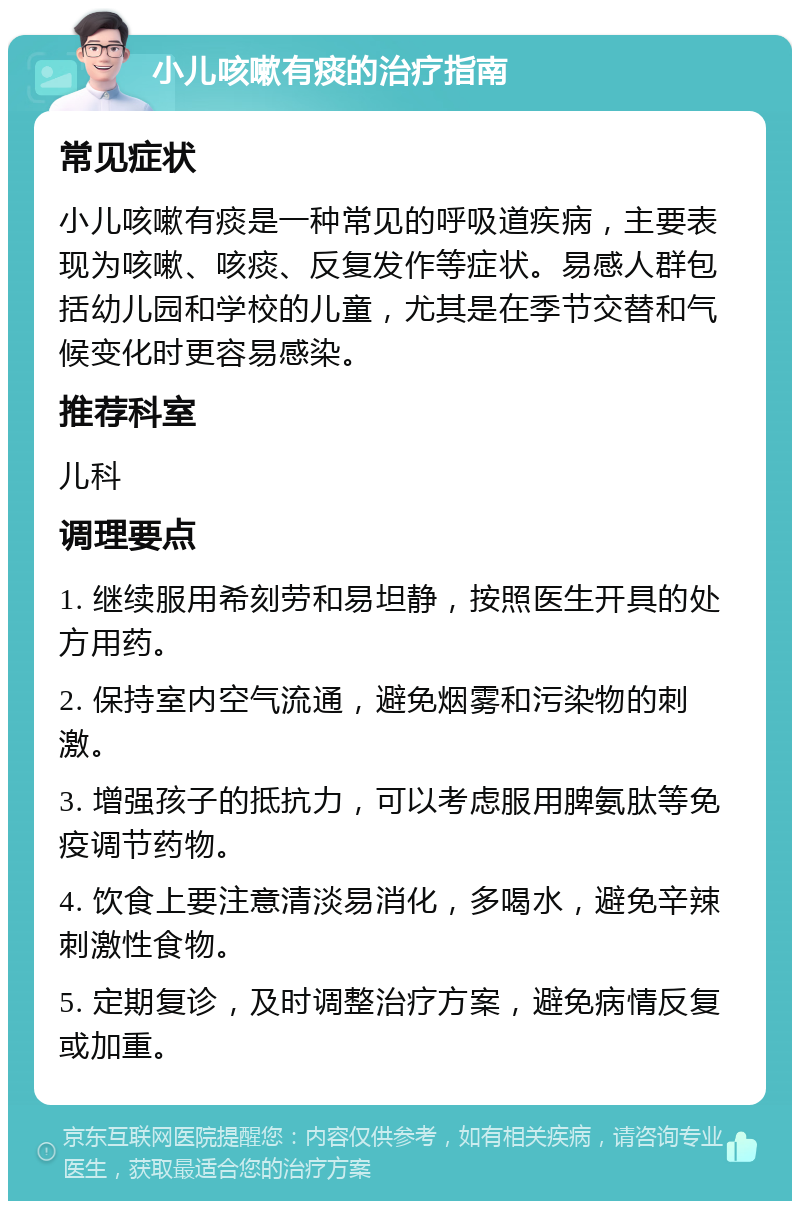 小儿咳嗽有痰的治疗指南 常见症状 小儿咳嗽有痰是一种常见的呼吸道疾病，主要表现为咳嗽、咳痰、反复发作等症状。易感人群包括幼儿园和学校的儿童，尤其是在季节交替和气候变化时更容易感染。 推荐科室 儿科 调理要点 1. 继续服用希刻劳和易坦静，按照医生开具的处方用药。 2. 保持室内空气流通，避免烟雾和污染物的刺激。 3. 增强孩子的抵抗力，可以考虑服用脾氨肽等免疫调节药物。 4. 饮食上要注意清淡易消化，多喝水，避免辛辣刺激性食物。 5. 定期复诊，及时调整治疗方案，避免病情反复或加重。