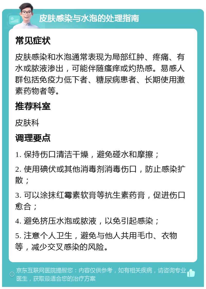 皮肤感染与水泡的处理指南 常见症状 皮肤感染和水泡通常表现为局部红肿、疼痛、有水或脓液渗出，可能伴随瘙痒或灼热感。易感人群包括免疫力低下者、糖尿病患者、长期使用激素药物者等。 推荐科室 皮肤科 调理要点 1. 保持伤口清洁干燥，避免碰水和摩擦； 2. 使用碘伏或其他消毒剂消毒伤口，防止感染扩散； 3. 可以涂抹红霉素软膏等抗生素药膏，促进伤口愈合； 4. 避免挤压水泡或脓液，以免引起感染； 5. 注意个人卫生，避免与他人共用毛巾、衣物等，减少交叉感染的风险。