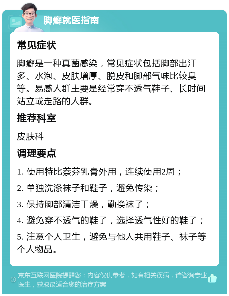 脚癣就医指南 常见症状 脚癣是一种真菌感染，常见症状包括脚部出汗多、水泡、皮肤增厚、脱皮和脚部气味比较臭等。易感人群主要是经常穿不透气鞋子、长时间站立或走路的人群。 推荐科室 皮肤科 调理要点 1. 使用特比萘芬乳膏外用，连续使用2周； 2. 单独洗涤袜子和鞋子，避免传染； 3. 保持脚部清洁干燥，勤换袜子； 4. 避免穿不透气的鞋子，选择透气性好的鞋子； 5. 注意个人卫生，避免与他人共用鞋子、袜子等个人物品。