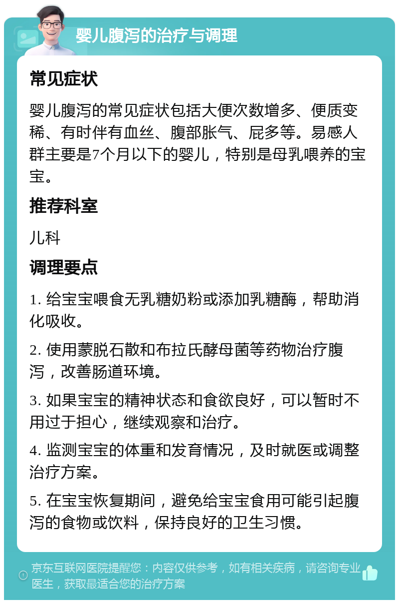 婴儿腹泻的治疗与调理 常见症状 婴儿腹泻的常见症状包括大便次数增多、便质变稀、有时伴有血丝、腹部胀气、屁多等。易感人群主要是7个月以下的婴儿，特别是母乳喂养的宝宝。 推荐科室 儿科 调理要点 1. 给宝宝喂食无乳糖奶粉或添加乳糖酶，帮助消化吸收。 2. 使用蒙脱石散和布拉氏酵母菌等药物治疗腹泻，改善肠道环境。 3. 如果宝宝的精神状态和食欲良好，可以暂时不用过于担心，继续观察和治疗。 4. 监测宝宝的体重和发育情况，及时就医或调整治疗方案。 5. 在宝宝恢复期间，避免给宝宝食用可能引起腹泻的食物或饮料，保持良好的卫生习惯。