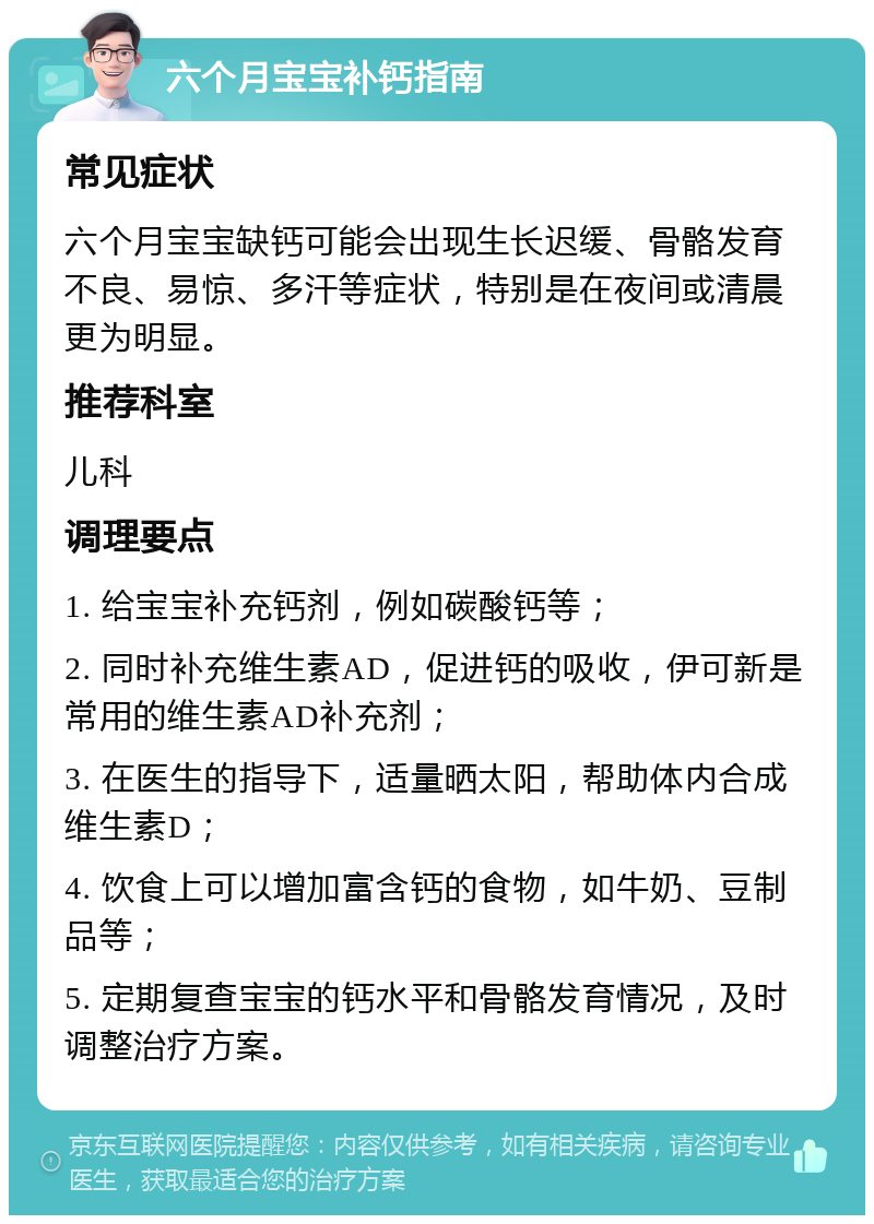 六个月宝宝补钙指南 常见症状 六个月宝宝缺钙可能会出现生长迟缓、骨骼发育不良、易惊、多汗等症状，特别是在夜间或清晨更为明显。 推荐科室 儿科 调理要点 1. 给宝宝补充钙剂，例如碳酸钙等； 2. 同时补充维生素AD，促进钙的吸收，伊可新是常用的维生素AD补充剂； 3. 在医生的指导下，适量晒太阳，帮助体内合成维生素D； 4. 饮食上可以增加富含钙的食物，如牛奶、豆制品等； 5. 定期复查宝宝的钙水平和骨骼发育情况，及时调整治疗方案。