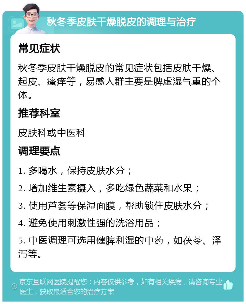 秋冬季皮肤干燥脱皮的调理与治疗 常见症状 秋冬季皮肤干燥脱皮的常见症状包括皮肤干燥、起皮、瘙痒等，易感人群主要是脾虚湿气重的个体。 推荐科室 皮肤科或中医科 调理要点 1. 多喝水，保持皮肤水分； 2. 增加维生素摄入，多吃绿色蔬菜和水果； 3. 使用芦荟等保湿面膜，帮助锁住皮肤水分； 4. 避免使用刺激性强的洗浴用品； 5. 中医调理可选用健脾利湿的中药，如茯苓、泽泻等。