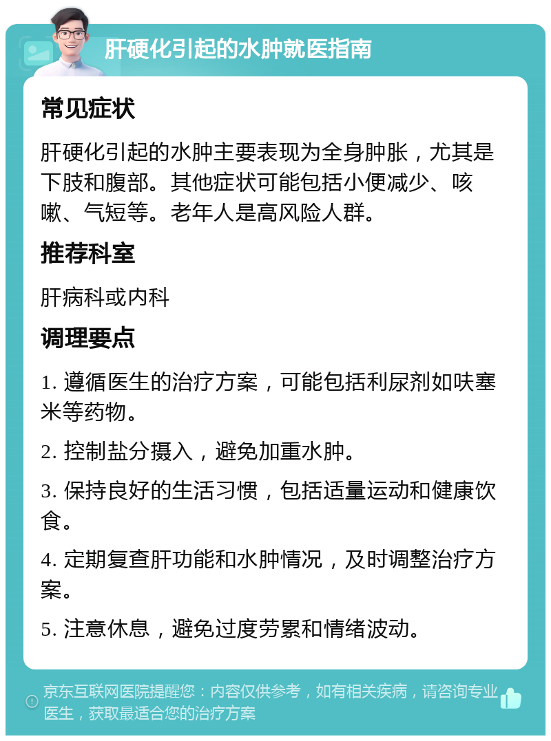 肝硬化引起的水肿就医指南 常见症状 肝硬化引起的水肿主要表现为全身肿胀，尤其是下肢和腹部。其他症状可能包括小便减少、咳嗽、气短等。老年人是高风险人群。 推荐科室 肝病科或内科 调理要点 1. 遵循医生的治疗方案，可能包括利尿剂如呋塞米等药物。 2. 控制盐分摄入，避免加重水肿。 3. 保持良好的生活习惯，包括适量运动和健康饮食。 4. 定期复查肝功能和水肿情况，及时调整治疗方案。 5. 注意休息，避免过度劳累和情绪波动。