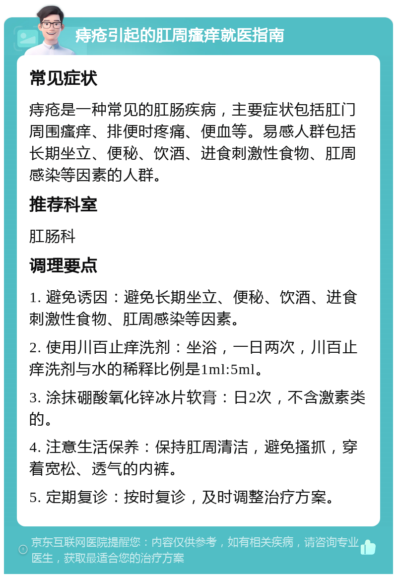 痔疮引起的肛周瘙痒就医指南 常见症状 痔疮是一种常见的肛肠疾病，主要症状包括肛门周围瘙痒、排便时疼痛、便血等。易感人群包括长期坐立、便秘、饮酒、进食刺激性食物、肛周感染等因素的人群。 推荐科室 肛肠科 调理要点 1. 避免诱因：避免长期坐立、便秘、饮酒、进食刺激性食物、肛周感染等因素。 2. 使用川百止痒洗剂：坐浴，一日两次，川百止痒洗剂与水的稀释比例是1ml:5ml。 3. 涂抹硼酸氧化锌冰片软膏：日2次，不含激素类的。 4. 注意生活保养：保持肛周清洁，避免搔抓，穿着宽松、透气的内裤。 5. 定期复诊：按时复诊，及时调整治疗方案。