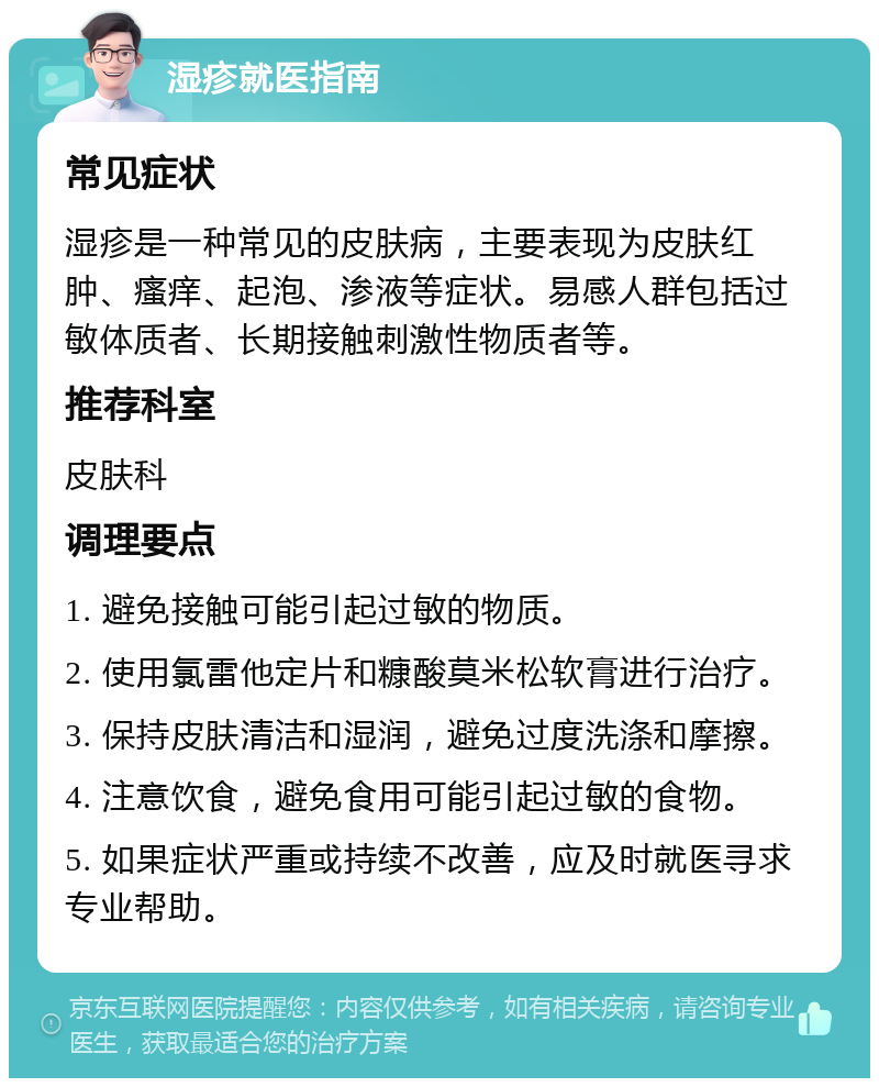 湿疹就医指南 常见症状 湿疹是一种常见的皮肤病，主要表现为皮肤红肿、瘙痒、起泡、渗液等症状。易感人群包括过敏体质者、长期接触刺激性物质者等。 推荐科室 皮肤科 调理要点 1. 避免接触可能引起过敏的物质。 2. 使用氯雷他定片和糠酸莫米松软膏进行治疗。 3. 保持皮肤清洁和湿润，避免过度洗涤和摩擦。 4. 注意饮食，避免食用可能引起过敏的食物。 5. 如果症状严重或持续不改善，应及时就医寻求专业帮助。