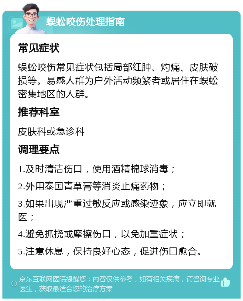 蜈蚣咬伤处理指南 常见症状 蜈蚣咬伤常见症状包括局部红肿、灼痛、皮肤破损等。易感人群为户外活动频繁者或居住在蜈蚣密集地区的人群。 推荐科室 皮肤科或急诊科 调理要点 1.及时清洁伤口，使用酒精棉球消毒； 2.外用泰国青草膏等消炎止痛药物； 3.如果出现严重过敏反应或感染迹象，应立即就医； 4.避免抓挠或摩擦伤口，以免加重症状； 5.注意休息，保持良好心态，促进伤口愈合。