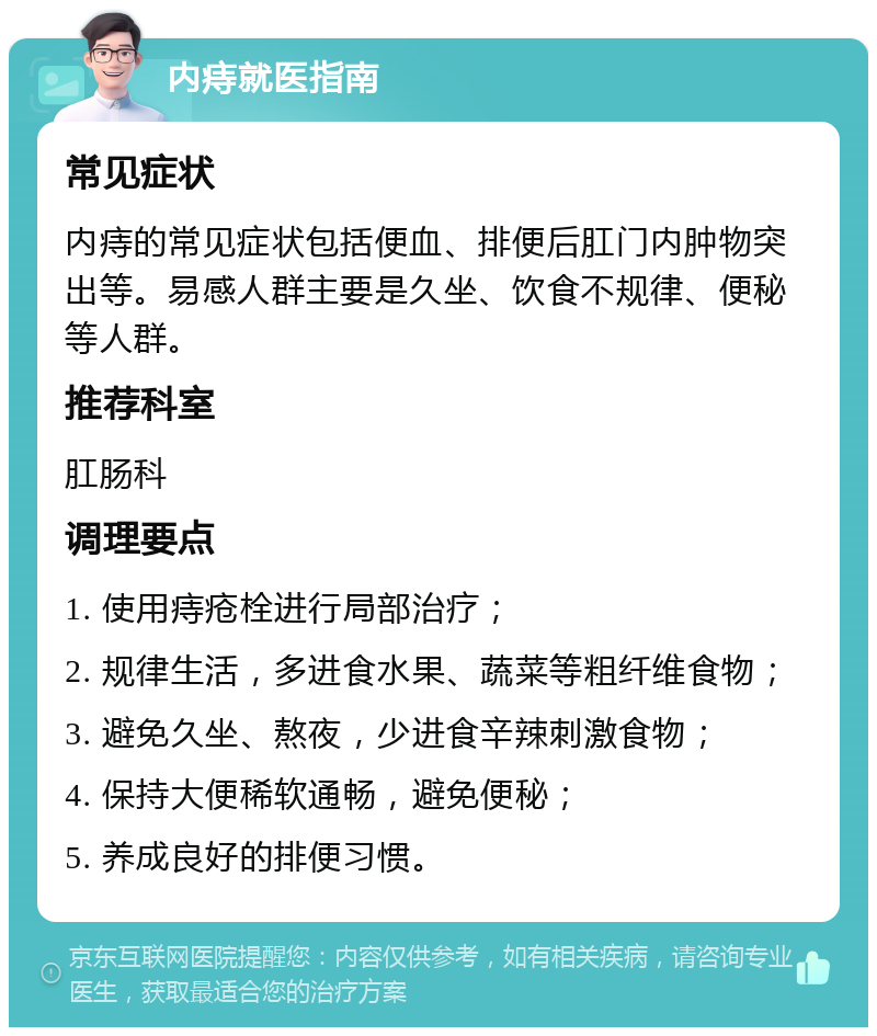 内痔就医指南 常见症状 内痔的常见症状包括便血、排便后肛门内肿物突出等。易感人群主要是久坐、饮食不规律、便秘等人群。 推荐科室 肛肠科 调理要点 1. 使用痔疮栓进行局部治疗； 2. 规律生活，多进食水果、蔬菜等粗纤维食物； 3. 避免久坐、熬夜，少进食辛辣刺激食物； 4. 保持大便稀软通畅，避免便秘； 5. 养成良好的排便习惯。