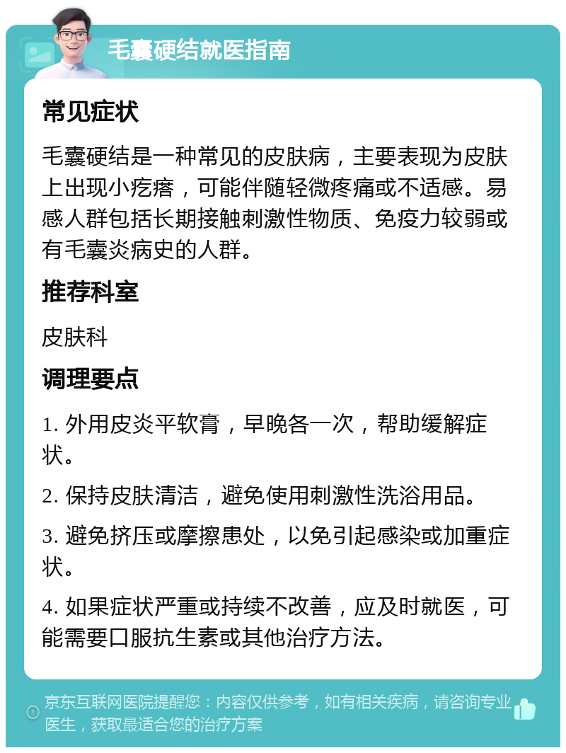 毛囊硬结就医指南 常见症状 毛囊硬结是一种常见的皮肤病，主要表现为皮肤上出现小疙瘩，可能伴随轻微疼痛或不适感。易感人群包括长期接触刺激性物质、免疫力较弱或有毛囊炎病史的人群。 推荐科室 皮肤科 调理要点 1. 外用皮炎平软膏，早晚各一次，帮助缓解症状。 2. 保持皮肤清洁，避免使用刺激性洗浴用品。 3. 避免挤压或摩擦患处，以免引起感染或加重症状。 4. 如果症状严重或持续不改善，应及时就医，可能需要口服抗生素或其他治疗方法。