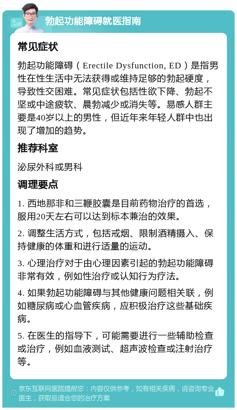 勃起功能障碍就医指南 常见症状 勃起功能障碍（Erectile Dysfunction, ED）是指男性在性生活中无法获得或维持足够的勃起硬度，导致性交困难。常见症状包括性欲下降、勃起不坚或中途疲软、晨勃减少或消失等。易感人群主要是40岁以上的男性，但近年来年轻人群中也出现了增加的趋势。 推荐科室 泌尿外科或男科 调理要点 1. 西地那非和三鞭胶囊是目前药物治疗的首选，服用20天左右可以达到标本兼治的效果。 2. 调整生活方式，包括戒烟、限制酒精摄入、保持健康的体重和进行适量的运动。 3. 心理治疗对于由心理因素引起的勃起功能障碍非常有效，例如性治疗或认知行为疗法。 4. 如果勃起功能障碍与其他健康问题相关联，例如糖尿病或心血管疾病，应积极治疗这些基础疾病。 5. 在医生的指导下，可能需要进行一些辅助检查或治疗，例如血液测试、超声波检查或注射治疗等。