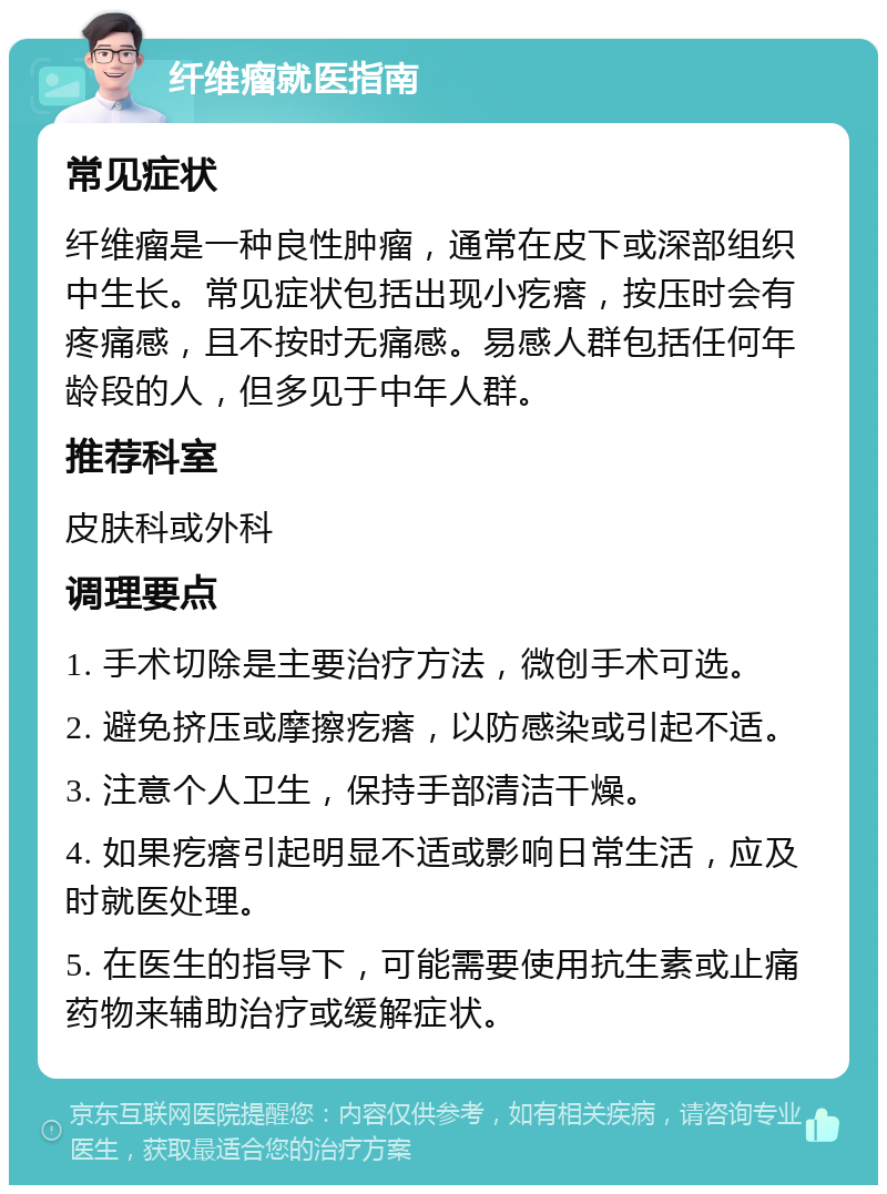 纤维瘤就医指南 常见症状 纤维瘤是一种良性肿瘤，通常在皮下或深部组织中生长。常见症状包括出现小疙瘩，按压时会有疼痛感，且不按时无痛感。易感人群包括任何年龄段的人，但多见于中年人群。 推荐科室 皮肤科或外科 调理要点 1. 手术切除是主要治疗方法，微创手术可选。 2. 避免挤压或摩擦疙瘩，以防感染或引起不适。 3. 注意个人卫生，保持手部清洁干燥。 4. 如果疙瘩引起明显不适或影响日常生活，应及时就医处理。 5. 在医生的指导下，可能需要使用抗生素或止痛药物来辅助治疗或缓解症状。