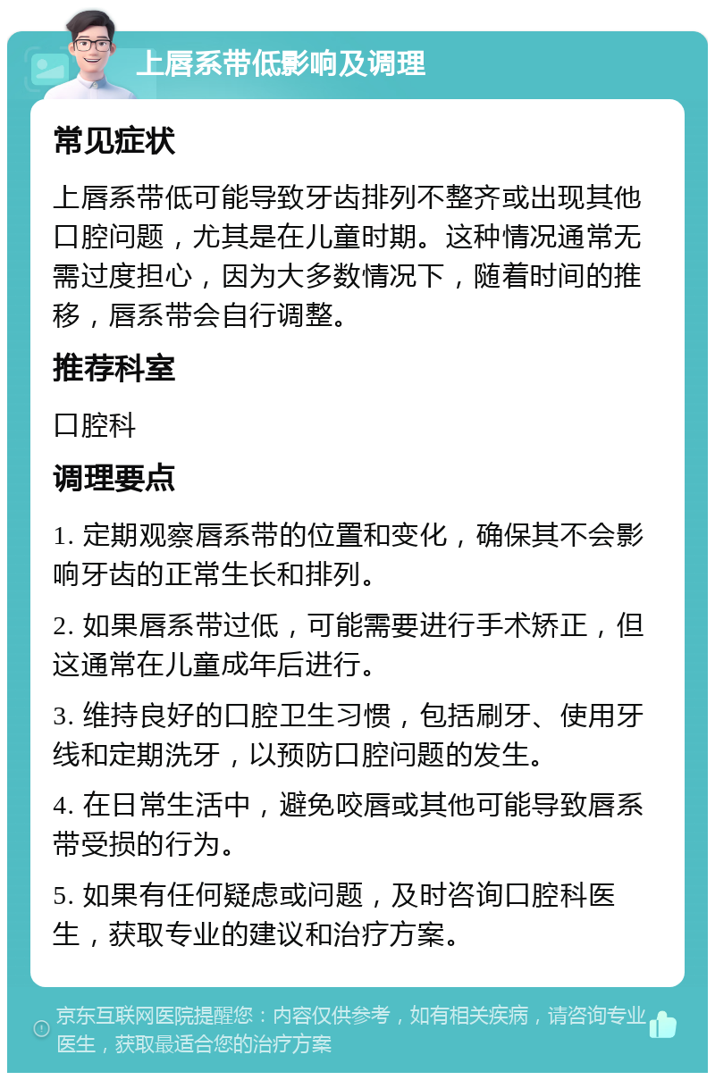 上唇系带低影响及调理 常见症状 上唇系带低可能导致牙齿排列不整齐或出现其他口腔问题，尤其是在儿童时期。这种情况通常无需过度担心，因为大多数情况下，随着时间的推移，唇系带会自行调整。 推荐科室 口腔科 调理要点 1. 定期观察唇系带的位置和变化，确保其不会影响牙齿的正常生长和排列。 2. 如果唇系带过低，可能需要进行手术矫正，但这通常在儿童成年后进行。 3. 维持良好的口腔卫生习惯，包括刷牙、使用牙线和定期洗牙，以预防口腔问题的发生。 4. 在日常生活中，避免咬唇或其他可能导致唇系带受损的行为。 5. 如果有任何疑虑或问题，及时咨询口腔科医生，获取专业的建议和治疗方案。