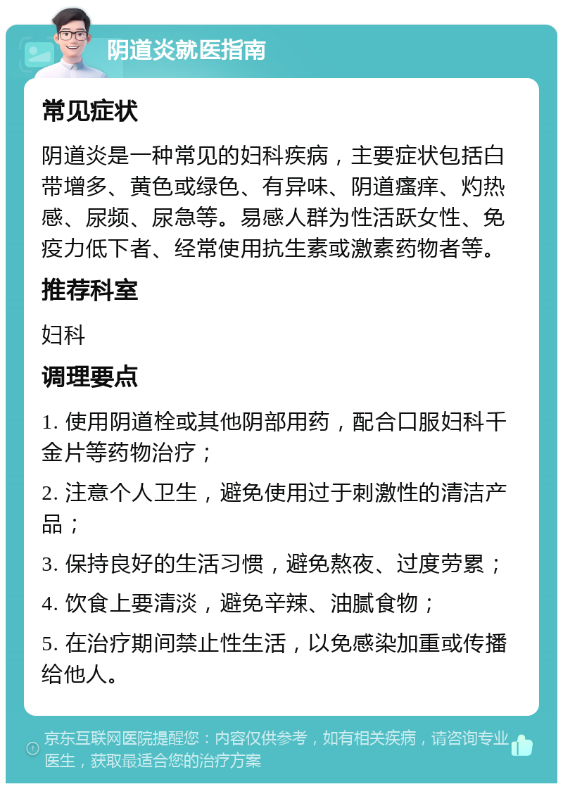 阴道炎就医指南 常见症状 阴道炎是一种常见的妇科疾病，主要症状包括白带增多、黄色或绿色、有异味、阴道瘙痒、灼热感、尿频、尿急等。易感人群为性活跃女性、免疫力低下者、经常使用抗生素或激素药物者等。 推荐科室 妇科 调理要点 1. 使用阴道栓或其他阴部用药，配合口服妇科千金片等药物治疗； 2. 注意个人卫生，避免使用过于刺激性的清洁产品； 3. 保持良好的生活习惯，避免熬夜、过度劳累； 4. 饮食上要清淡，避免辛辣、油腻食物； 5. 在治疗期间禁止性生活，以免感染加重或传播给他人。