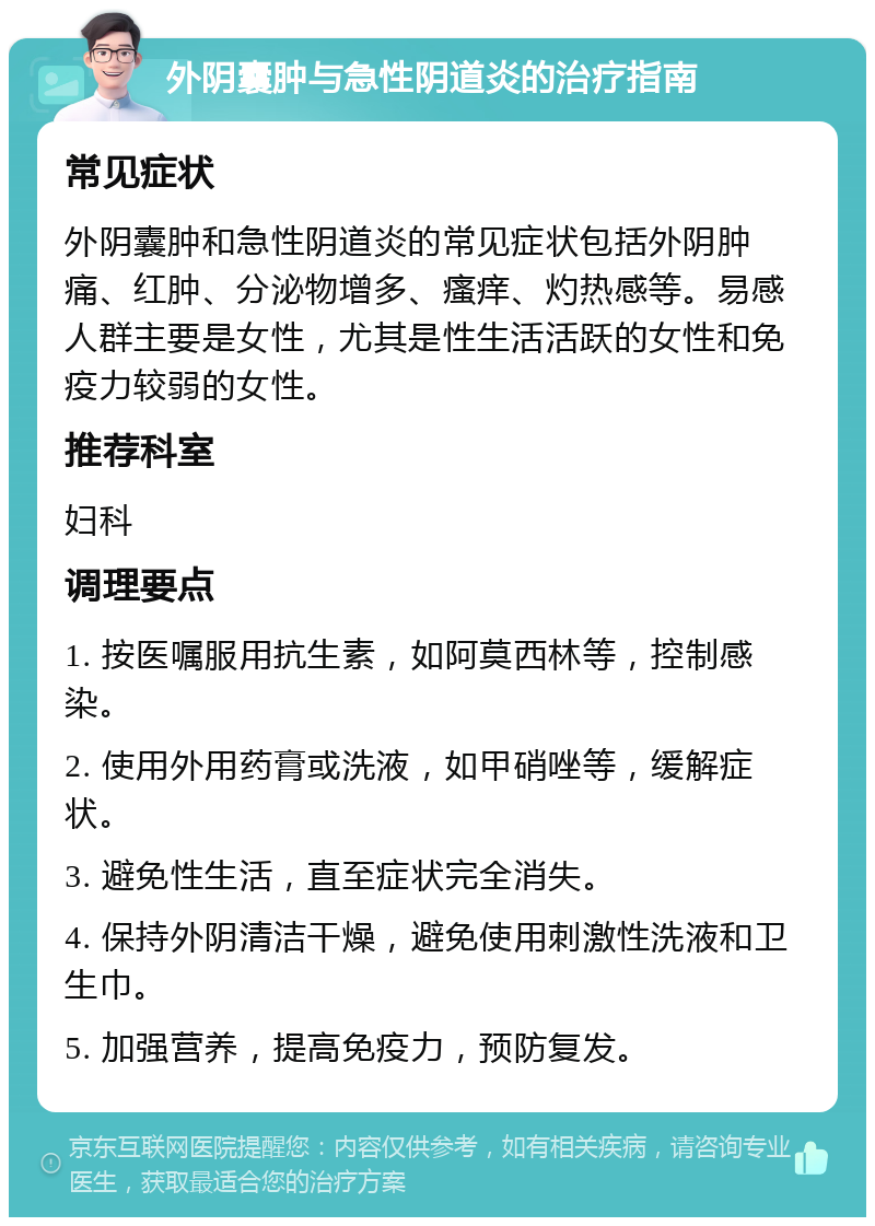 外阴囊肿与急性阴道炎的治疗指南 常见症状 外阴囊肿和急性阴道炎的常见症状包括外阴肿痛、红肿、分泌物增多、瘙痒、灼热感等。易感人群主要是女性，尤其是性生活活跃的女性和免疫力较弱的女性。 推荐科室 妇科 调理要点 1. 按医嘱服用抗生素，如阿莫西林等，控制感染。 2. 使用外用药膏或洗液，如甲硝唑等，缓解症状。 3. 避免性生活，直至症状完全消失。 4. 保持外阴清洁干燥，避免使用刺激性洗液和卫生巾。 5. 加强营养，提高免疫力，预防复发。
