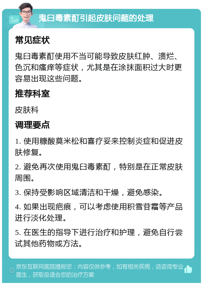 鬼臼毒素酊引起皮肤问题的处理 常见症状 鬼臼毒素酊使用不当可能导致皮肤红肿、溃烂、色沉和瘙痒等症状，尤其是在涂抹面积过大时更容易出现这些问题。 推荐科室 皮肤科 调理要点 1. 使用糠酸莫米松和喜疗妥来控制炎症和促进皮肤修复。 2. 避免再次使用鬼臼毒素酊，特别是在正常皮肤周围。 3. 保持受影响区域清洁和干燥，避免感染。 4. 如果出现疤痕，可以考虑使用积雪苷霜等产品进行淡化处理。 5. 在医生的指导下进行治疗和护理，避免自行尝试其他药物或方法。