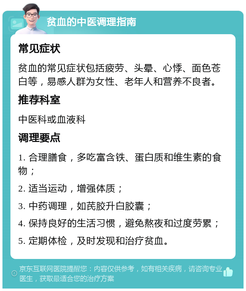 贫血的中医调理指南 常见症状 贫血的常见症状包括疲劳、头晕、心悸、面色苍白等，易感人群为女性、老年人和营养不良者。 推荐科室 中医科或血液科 调理要点 1. 合理膳食，多吃富含铁、蛋白质和维生素的食物； 2. 适当运动，增强体质； 3. 中药调理，如芪胶升白胶囊； 4. 保持良好的生活习惯，避免熬夜和过度劳累； 5. 定期体检，及时发现和治疗贫血。